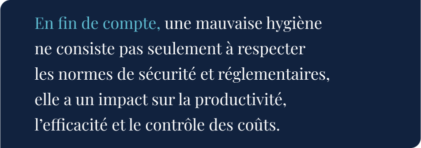 En fin de compte, une mauvaise hygiène ne consiste pas seulement à respecter les normes de sécurité et réglementaires, elle a un impact sur la productivité, l’efficacité et le contrôle des coûts.